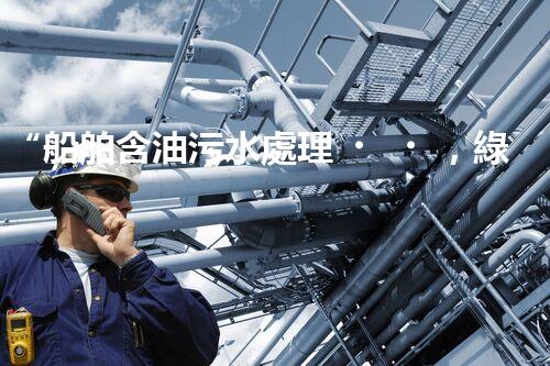 “船舶含油污水處理，綠色航行新篇章”